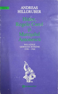 HITLER, REGELE CAROL SI MARESALUL ANTONESCU. RELATIILE GERMANO-ROMANE 1938-1944-ANDREAS HILLGRUBER foto