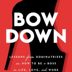 Bow Down: Lessons from Dominatrixes on How to Be a Boss in Life, Love, and Work