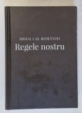 MIHAI I AL ROMANIEI - REGELE NOSTRU : MARTORI , EXPERIENTE , AMINTIRI REGALE , editor coordonator ALEXANDRU MURARU , 2018
