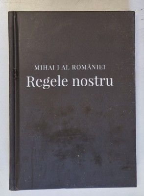 MIHAI I AL ROMANIEI - REGELE NOSTRU : MARTORI , EXPERIENTE , AMINTIRI REGALE , editor coordonator ALEXANDRU MURARU , 2018 foto