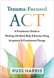 Trauma-Focused ACT: A Practitioner&#039;s Guide to Working with Mind, Body, and Emotion Using Acceptance and Commitment Therapy