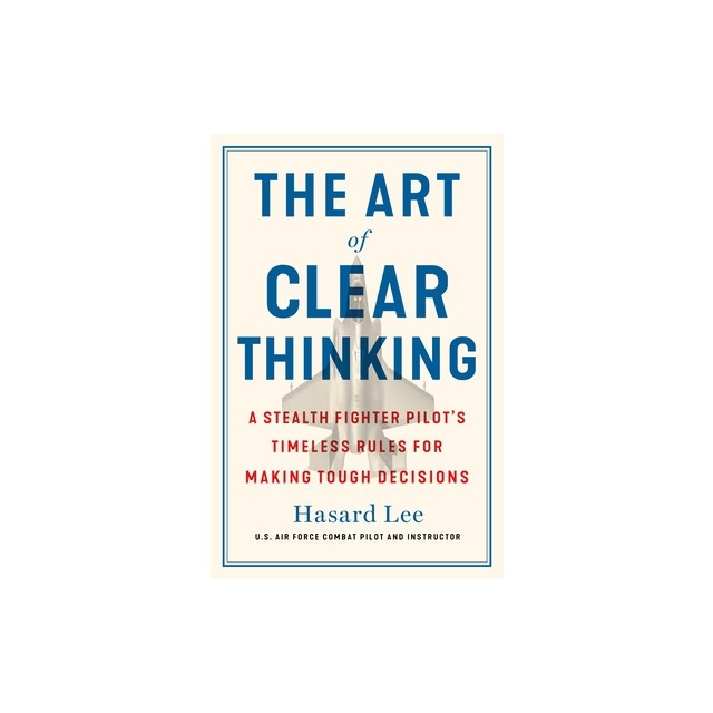 The Art of Clear Thinking: A Stealth Fighter Pilot&#039;s Timeless Rules for Making Tough Decisions
