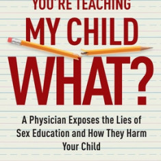 You're Teaching My Child What?: A Physician Exposes the Lies of Sex Education and How They Harm Your Child