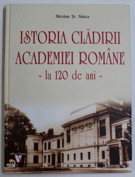 ISTORIA CLADIRII ACADEMIEI ROMANE - LA 120 DE ANI de NICOLAE ST . NOICA , 2018