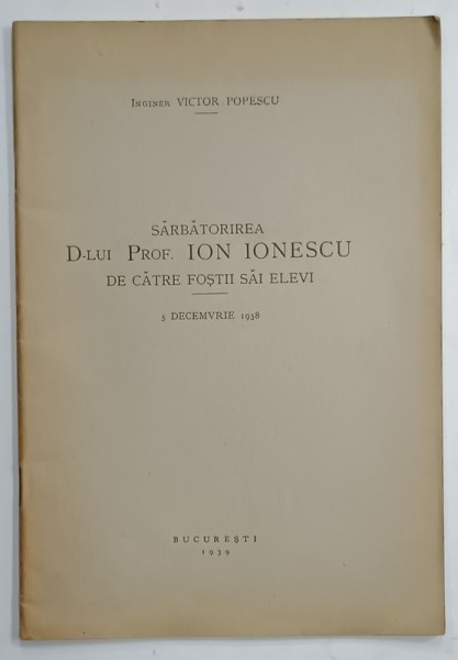 SARBATORIREA D- LUI PROF . ION IONESCU DE CATRE FOSTII SAI ELEVI , 5 DECEMBRIE , 1938 de INGINER VICTOR POPESCU , APARUTA 1939