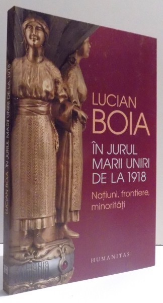 IN JURUL MARII UNIRI DE LA 1918 - NATIUNI , FRONTIERE , MINORITATI de LUCIAN BOIA , 2017