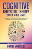 Cognitive Behavioral Therapy Course Made Simple: Overcome Anxiety, Insomnia &amp; Depression, Break Negative Thought Patterns, Maintain Mindfulness, and R