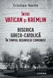 Intre Vatican si Kremlin. Biserica Greco-Catolica in timpul regimului comunist - Cristian Vasile - Editura Litera