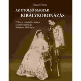 Az utols&oacute; magyar kir&aacute;lykoron&aacute;z&aacute;s - IV. K&aacute;roly kir&aacute;ly &eacute;s Zita kir&aacute;lyn&eacute; koron&aacute;z&aacute;si &uuml;nneps&eacute;ge Budapesten 1916 v&eacute;g&eacute;n - Macz&oacute; Ferenc