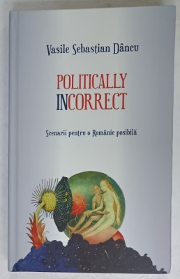 POLITICALLY INCORRECT , SCENARII PENTRU O ROMANIE POSIBILA de VASILE SEBASTIAN DANCU , 2017 foto