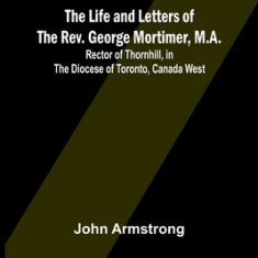 The Life and Letters of the Rev. George Mortimer, M.A.: Rector of Thornhill, in the Diocese of Toronto, Canada West