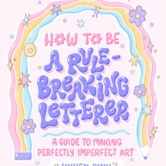 How to Be a Rule-Breaking Letterer: A Guide to Making Perfectly Imperfect Art