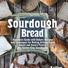 Sourdough Bread: Beginners Guide with Bakers Recipes and Techniques for Baking Artisan Bread, Sweet and Savory Pastry, and Gluten Free