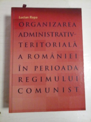 ORGANIZAEA ADMINISTRATIV-TERITORIALA A ROMANIEI IN PERIOADA REGIMULUI COMUNIST - Lucian ROPA foto