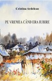 Pe vremea cand era iubire - Cristina Ardelean