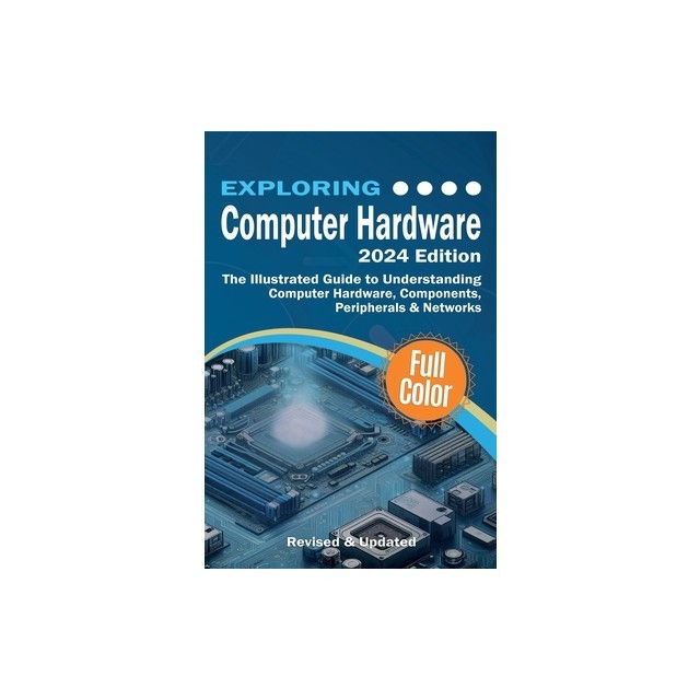 Exploring Computer Hardware - 2024 Edition: The Illustrated Guide to Understanding Computer Hardware, Components, Peripherals &amp; Networks