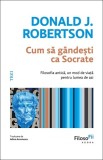 Cum sa gandesti ca Socrate. Filosofia antica, un mod de viata pentru lumea de azi - Donald J. Robertson