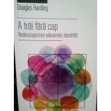 Douglas Harding - A trai fara cap (Editia: 2016)
