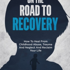 On The Road To Recovery: How To Heal from Childhood Abuse, Trauma And Neglect And Reclaim Your Life