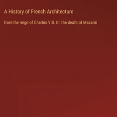 A History of French Architecture: from the reign of Charles VIII. till the death of Mazarin