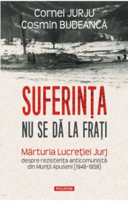Suferinta nu se da la frati. Marturia Lucretiei Jurj despre rezistenta anticomunista din Muntii Apuseni (1948-1958) &amp;ndash; Cornel Jurju, Cosmin Budeanca foto