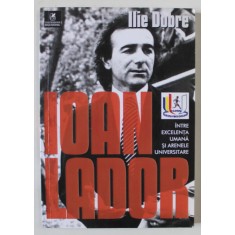 IOAN LADOR , INTRE EXCELENTA UMANA SI ARENELE UNIVERSITARE de ILIE DOBRE , 2018