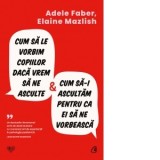 Cum sa le vorbim copiilor daca vrem sa ne asculte si cum sa-i ascultam pentru ca ei sa ne vorbeasca - Adele Faber, Elaine Mazlish, Anastasia Ilie