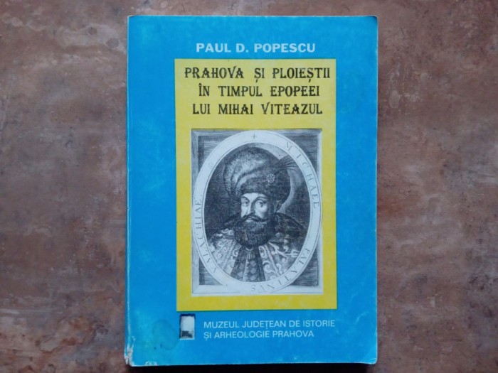 PRAHOVA SI PLOIESTII IN TIMPUL EPOPEEI LUI MIHAI VITEAZUL de PAUL D. POPESCU , 1997