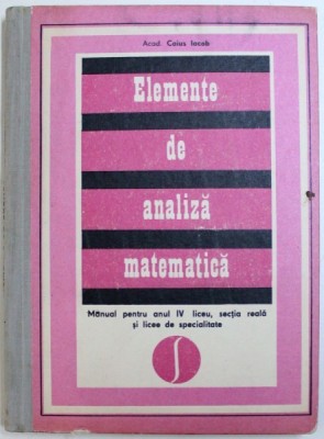 ELEMENTE DE ANALIZA MATEMATICA de CAIUS IACOB - MANUAL PENTRU ANUL IV LICEU , SECTIA REALA SI LICEE DE SPECIALITATE , 1976 foto
