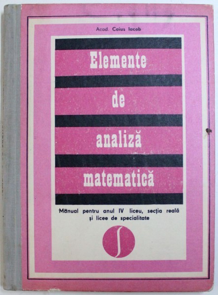 ELEMENTE DE ANALIZA MATEMATICA de CAIUS IACOB - MANUAL PENTRU ANUL IV LICEU , SECTIA REALA SI LICEE DE SPECIALITATE , 1976