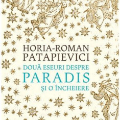 Doua eseuri despre paradis si o incheiere - Horia-Roman Patapievici