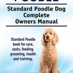 Standard Poodle. Standard Poodle Dog Complete Owners Manual. Standard Poodle Book for Care, Costs, Feeding, Grooming, Health and Training.