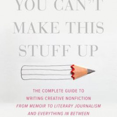 You Can't Make This Stuff Up: The Complete Guide to Writing Creative Nonfiction--From Memoir to Literary Journalism and Everything in Between