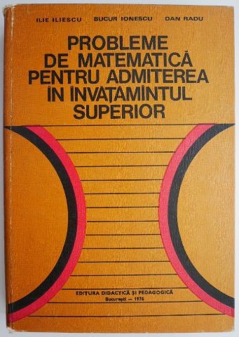 Probleme de matematica pentru admiterea in invatamantul superior &ndash; Ilie Iliescu, Bucur Ionescu, Dan Radu