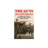 The Guns of John Moses Browning: The Remarkable Story of the Inventor Whose Firearms Changed the World