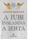 A iubi inseamna a ierta. Editia a sasea - Ieromonah Savatie Bastovoi