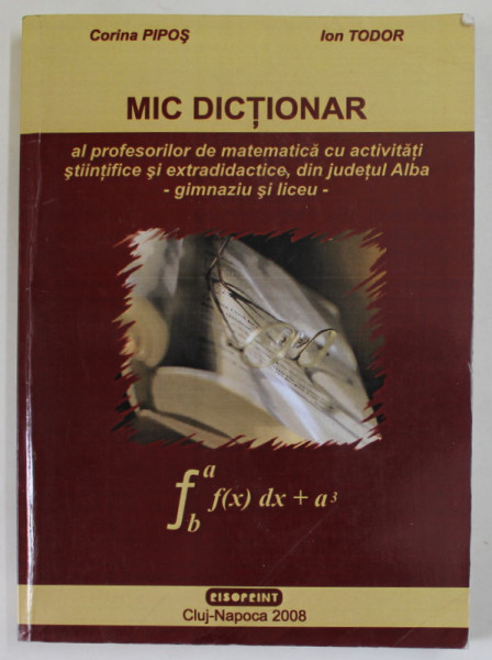 MIC DICTIONAR AL PROFESORILOR DE MATEMATICA CU ACTIVITATI STIINTIFICE SI EXTRADIDACTICE DIN JUDETUL ALBA - GIMNAZIU SI LICEU de CORINA PIPOS si ION TU