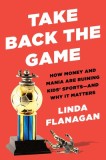 Take Back the Game: How Money and Mania Are Ruining Kids' Sports, and Why It Matters