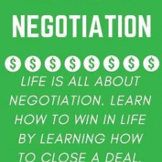 The Art of Negotiation: Life Is All about Negotiation. Learn How to Win in Life by Learning How to Close a Deal.