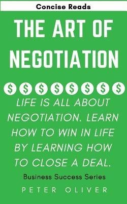 The Art of Negotiation: Life Is All about Negotiation. Learn How to Win in Life by Learning How to Close a Deal.