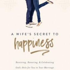 A Wife's Secret to Happiness: Receiving, Honoring, and Celebrating God's Role for You in Your Marriage