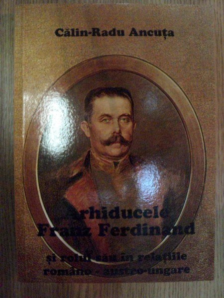 ARHIDUCELE FRANZ FERDINAND SI ROLUL SAU IN RELATIILE ROMANO - AUSTRO - UNGARE de CALIN RADU ANCUTA , Bucuresti 2002