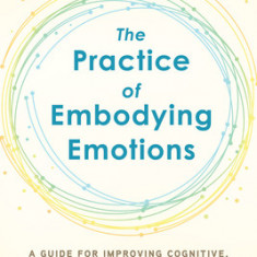 The Practice of Embodying Emotions: A Guide for Improving Cognitive, Emotional, and Behavioral Outcomes