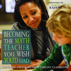 Becoming the Math Teacher You Wish You'd Had: Ideas and Strategies from Vibrant Classrooms