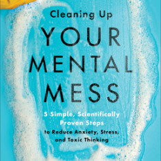 Cleaning Up Your Mental Mess: 5 Simple, Scientifically Proven Steps to Reduce Anxiety, Stress, and Toxic Thinking