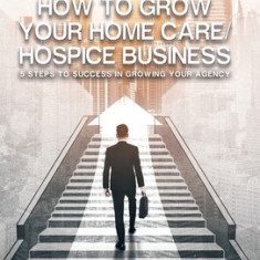 How to Grow Your Home Care/Hospice Business: 5 Steps to Success in Growing Your Agency