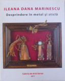 DESPRINDERE IN METAL SI STICLA - ILEANA DANA MARINESCU , 2017