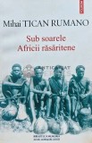 Sub soarele Africii rasaritene, Mihai Tican Rumano, Polirom, 2015, brosata, 240 pagini, stare buna