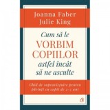 Cum sa le vorbim copiilor astfel incat sa ne asculte. Ghid de supravietuire pentru parinti cu copii de 2-7 ani - Julie King, Joanna Faber, Carmen Cucu