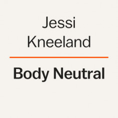 Body Neutral: A Revolutionary Guide to Overcoming Body Image Issues